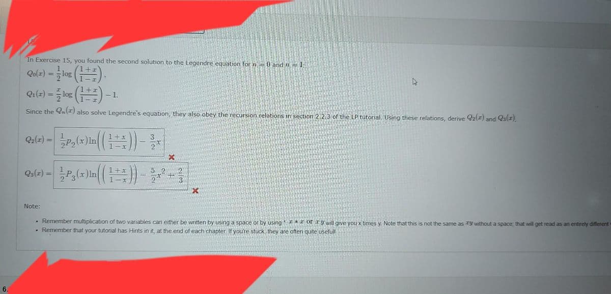 6.
In Exercise 15, you found the second solution to the Legendre equation for n = 0 and n = 1;
Qo(x) = -log (¹+1),
Q₁(z) = log (1+) -1.
Since the 2n (*) also solve Legendre's equation, they also obey the recursion relations in section 2.2.3 of the LP tutorial. Using these relations, derive 22(x) and Q3(1).
1
Q₂(x) = P₂
Q3(x) =
P₂(x)in ((1+x)) - x
3
2-t
Note:
1- P3 (x)in ( ( 1 + x)) -
5 2
5|2
X
+
28
X
. Remember multiplication of two variables can either be written by using a space or by using* *ory will give you x times y. Note that this is not the same as Ty without a space, that will get read as an entirely different
. Remember that your tutorial has Hints in it, at the end of each chapter. If you're stuck, they are often quite usefull