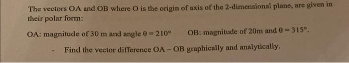 The vectors OA and OB where O is the origin of axis of the 2-dimensional plane, are given in
their polar form:
OA: magnitude of 30 m and angle 0=210°
OB: magnitude of 20m and 0-315⁰.
Find the vector difference OA-OB graphically and analytically.