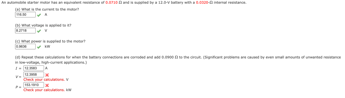 An automobile starter motor has an equivalent resistance of 0.0710 2 and is supplied by a 12.0-V battery with a 0.0320-2 internal resistance.
(a) What is the current to the motor?
116.50
A
(b) What voltage is applied to it?
8.2718
(c) What power is supplied to the motor?
0.9636
kW
(d) Repeat these calculations for when the battery connections are corroded and add 0.0900 to the circuit. (Significant problems are caused by even small amounts of unwanted resistance
in low-voltage, high-current applications.)
I = 12.3583
A
V =
P =
12.3958
Check your calculations. V
153.1910 X
Check your calculations. kW