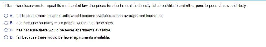 If San Francisco were to repeal its rent control law, the prices for short rentals in the city listed on Airbnb and other peer-to-peer sites would likely
O A. fall because more housing units would become available as the average rent increased.
O B. rise because so many more people would use these sites.
OC. rise because there would be fewer apartments available.
O D. fall because there would be fewer apartments available.
