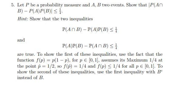 5. Let P be a probability measure and A, B two events. Show that |P(An
B) – P(A)P(B)| < 1.
Hint: Show that the two inequalities
P(AN B) – P(A)P(B) <
and
P(A)P(B) – P(An B) <
are true. To show the first of these inequalities, use the fact that the
function f(p) = p(1 – p), for p e [0, 1], assumes its Maximum 1/4 at
the point p = 1/2, so f(p) = 1/4 and f(p) < 1/4 for all p € [0, 1]. To
show the second of these inequalities, use the first inequality with Be
instead of B.
