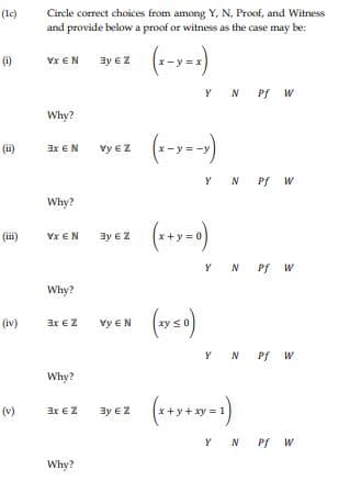 Circle correct choices from among Y, N, Proof, and Witness
and provide below a proof or witness as the case may be:
(lc)
(1)
Vx EN
3y €Z
Y N Pf w
Why?
(ii)
3x EN
Vy €Z
Y N Pf W
Why?
(iii)
Vx €N
3y € Z
Y N Pf W
Why?
(vs)
(iv)
ax €Z
vy €N
Y N Pf W
Why?
(v)
3x €Z
3y € Z
= 1
Y N PfW
Why?
