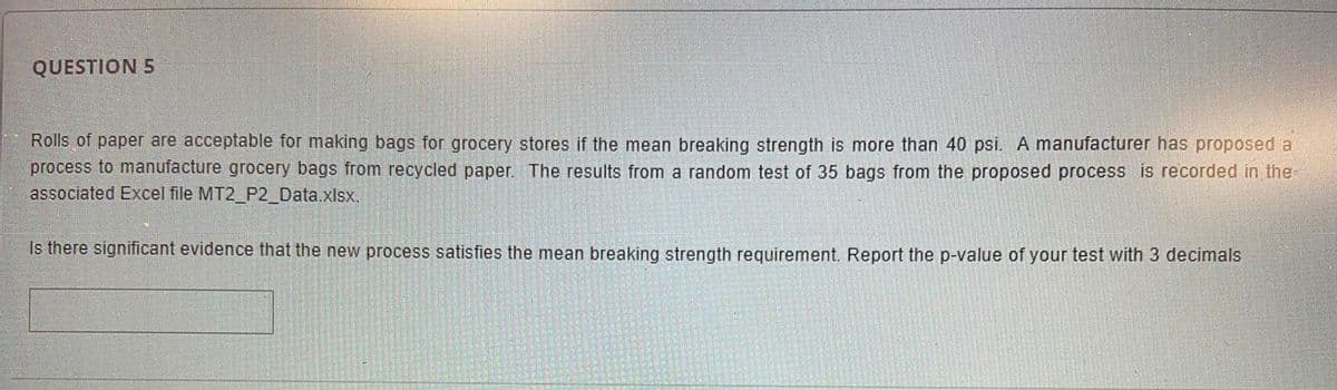 QUESTION 5
Rolls of paper are acceptable for making bags for grocery stores if the mean breaking strength is more than 40 psi. A manufacturer has proposed a
process to manufacture grocery bags from recycled paper. The results from a random test of 35 bags from the proposed process is recorded in the
associated Excel file MT2_P2_Data.xlsx.
Is there significant evidence that the new process satisfies the mean breaking strength requirement. Report the p-value of your test with 3 decimals
