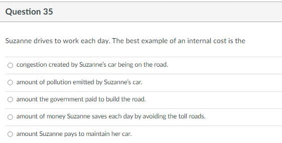 Question 35
Suzanne drives to work each day. The best example of an internal cost is the
congestion created by Suzanne's car being on the road.
amount of pollution emitted by Suzanne's car.
amount the government paid to build the road.
amount of money Suzanne saves each day by avoiding the toll roads
amount Suzanne pays to maintain her car.
