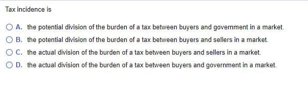 Tax incidence is
O A. the potential division of the burden of a tax between buyers and government in a market.
O B. the potential division of the burden of a tax between buyers and sellers in a market.
O C. the actual division of the burden of a tax between buyers and sellers in a market.
O D. the actual division of the burden of a tax between buyers and government in a market.
