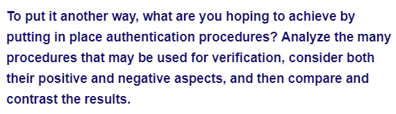 To put it another way, what are you hoping to achieve by
putting in place authentication procedures? Analyze the many
procedures that may be used for verification, consider both
their positive and negative aspects, and then compare and
contrast the results.