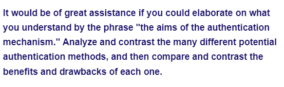 It would be of great assistance if you could elaborate on what
you understand by the phrase "the aims of the authentication
mechanism." Analyze and contrast the many different potential
authentication methods, and then compare and contrast the
benefits and drawbacks of each one.