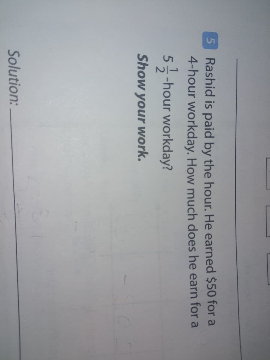 5 Rashid is paid by the hour. He earned $50 for a
4-hour workday. How much does he earn for a
5-hour workday?
Show your work.
Solution:
