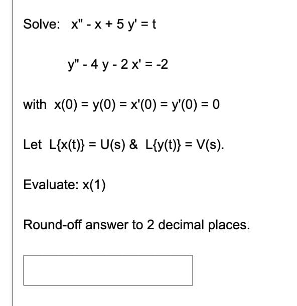 Solve: x" -x + 5y' = t
y" - 4 y-2x' = -2
with x(0) = y(0) = x'(0) = y'(0) = 0
Let L{x(t)} = U(s) & L{y(t)} = V(s).
Evaluate: x(1)
Round-off answer to 2 decimal places.