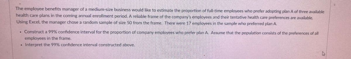 The employee benefits manager of a medium-size business would like to estimate the proportion of full-time employees who prefer adopting plan A of three available
health care plans in the coming annual enrollment period. A reliable frame of the company's employees and their tentative health care preferences are available.
Using Excel, the manager chose a random sample of size 50 from the frame. There were 17 employees in the sample who preferred plan A.
.
.
Construct a 99% confidence interval for the proportion of company employees who prefer plan A. Assume that the population consists of the preferences of all
employees in the frame.
Interpret the 99% confidence interval constructed above.