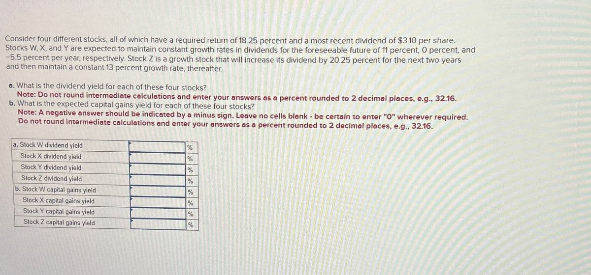 Consider four different stocks, all of which have a required return of 18.25 percent and a most recent dividend of $3.10 per share.
Stocks W, X, and Y are expected to maintain constant growth rates in dividends for the foreseeable future of 11 percent, 0 percent, and
-5.5 percent per year, respectively. Stock Z is a growth stock that will increase its dividend by 20.25 percent for the next two years
and then maintain a constant 13 percent growth rate, thereafter.
a. What is the dividend yield for each of these four stocks?
Note: Do not round intermediate calculations and enter your answers as a percent rounded to 2 decimal places, e.g., 32.16.
b. What is the expected capital gains yield for each of these four stocks?
Note: A negative answer should be indicated by a minus sign. Leave no cells blank - be certain to enter "O" wherever required.
Do not round intermediate calculations and enter your answers as a percent rounded to 2 decimal places, e.g., 32.16.
a. Stock W dividend yield
Stock X dividend yield
%
%
Stock Y dividend yield
%
Stock Z dividend yield
%
b. Stock W capital gains yield
%
Stock X capital gains yield
%
Stock Y capital gains yield
%
Stock Z capital gains yield
%