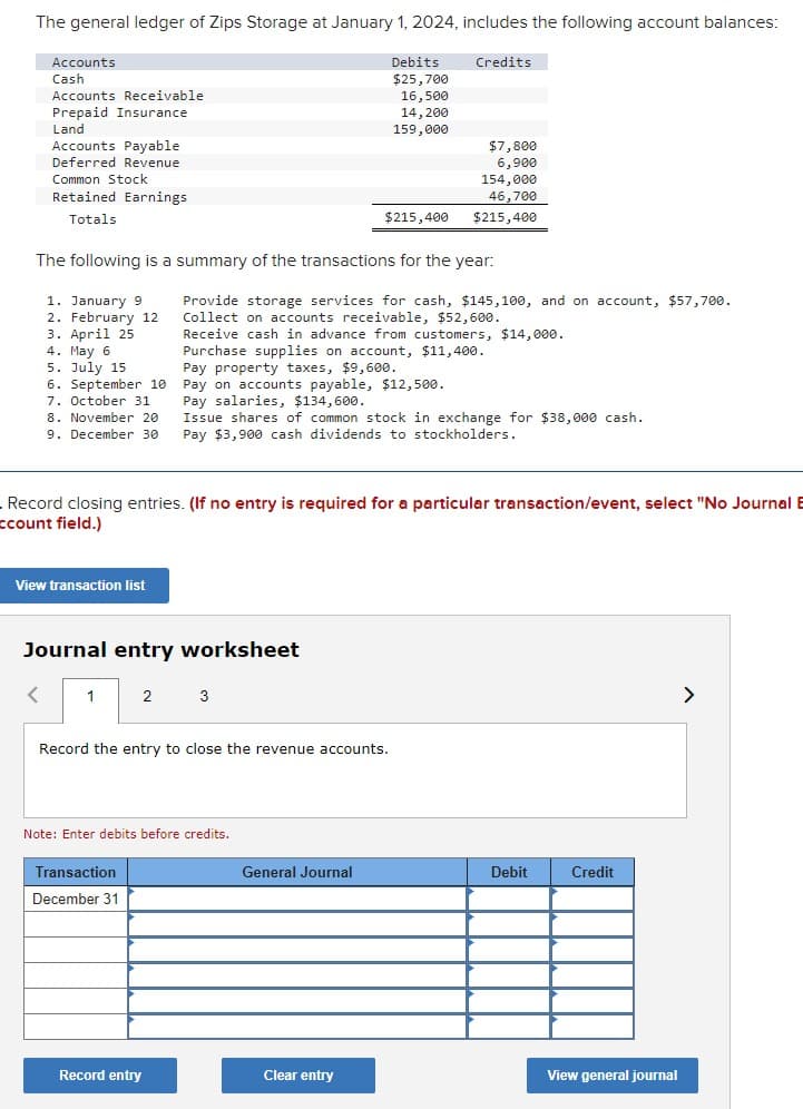 The general ledger of Zips Storage at January 1, 2024, includes the following account balances:
Accounts
Cash
Accounts Receivable
Prepaid Insurance
Land
Accounts Payable
Deferred Revenue
Common Stock
Retained Earnings
Totals
Debits
$25,700
Credits
16,500
14,200
159,000
$7,800
6,900
154,000
46,700
$215,400
$215,400
The following is a summary of the transactions for the year:
1. January 9
2. February 12
3. April 25
4. May 6
5. July 15
6. September 10
7. October 31
8. November 20
9. December 30
Provide storage services for cash, $145,100, and on account, $57,700.
Collect on accounts receivable, $52,600.
Receive cash in advance from customers, $14,000.
Purchase supplies on account, $11,400.
Pay property taxes, $9,600.
Pay on accounts payable, $12,500.
Pay salaries, $134,600.
Issue shares of common stock in exchange for $38,000 cash.
Pay $3,900 cash dividends to stockholders.
Record closing entries. (If no entry is required for a particular transaction/event, select "No Journal B
ccount field.)
View transaction list
Journal entry worksheet
>
1
2
3
Record the entry to close the revenue accounts.
Note: Enter debits before credits.
Transaction
December 31
General Journal
Debit
Credit
Record entry
Clear entry
View general journal