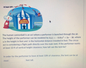 At least 10
The human cannonball is an act where a performer is launched through the air.
The height of the performer can be modeled by A(x) =-0.012 + 2 - 30, where
A is the height in feet and is the horizontal distance traveled in feet. The circus
act is considering a flight path directly over the main tent. If the performer wants
at least 10 ft of vertical height clearance, how tall can the tent be?
In order for the performer to have at least 10ft of clearance, the tent can be at
feet tall
most
