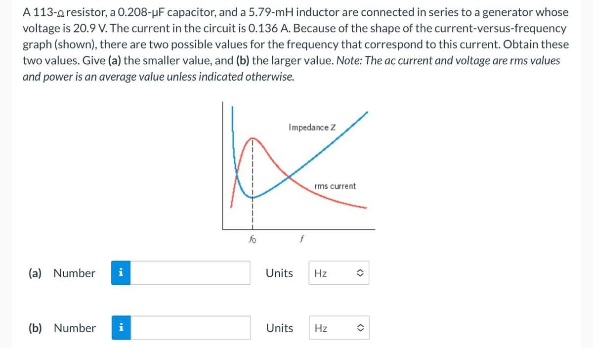 A 113-resistor, a 0.208-µF capacitor, and a 5.79-mH inductor are connected in series to a generator whose
voltage is 20.9 V. The current in the circuit is 0.136 A. Because of the shape of the current-versus-frequency
graph (shown), there are two possible values for the frequency that correspond to this current. Obtain these
two values. Give (a) the smaller value, and (b) the larger value. Note: The ac current and voltage are rms values
and power is an average value unless indicated otherwise.
(a) Number i
Impedance Z
rms current
fo
f
Units
Hz
H4
(b) Number i
Units
<>
Hz
I
<>