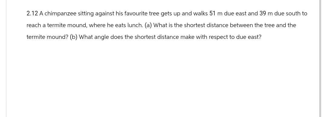 2.12 A chimpanzee sitting against his favourite tree gets up and walks 51 m due east and 39 m due south to
reach a termite mound, where he eats lunch. (a) What is the shortest distance between the tree and the
termite mound? (b) What angle does the shortest distance make with respect to due east?