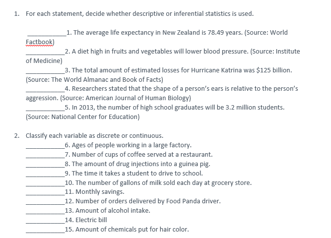 1.
For each statement, decide whether descriptive or inferential statistics is used.
_1. The average life expectancy in New Zealand is 78.49 years. (Source: World
Factbook)
_2. A diet high in fruits and vegetables will lower blood pressure. (Source: Institute
of Medicine)
_3. The total amount of estimated losses for Hurricane Katrina was $125 billion.
(Source: The World Almanac and Book of Facts)
4. Researchers stated that the shape of a person's ears is relative to the person's
aggression. (Source: American Journal of Human Biology)
5. In 2013, the number of high school graduates will be 3.2 million students.
(Source: National Center for Education)
2. Classify each variable as discrete or continuous.
_6. Ages of people working in a large factory.
_7. Number of cups of coffee served at a restaurant.
_8. The amount of drug injections into a guinea pig.
_9. The time it takes a student to drive to school.
10. The number of gallons of milk sold each day at grocery store.
11. Monthly savings.
12. Number of orders delivered by Food Panda driver.
13. Amount of alcohol intake.
14. Electric bill
15. Amount of chemicals put for hair color.
