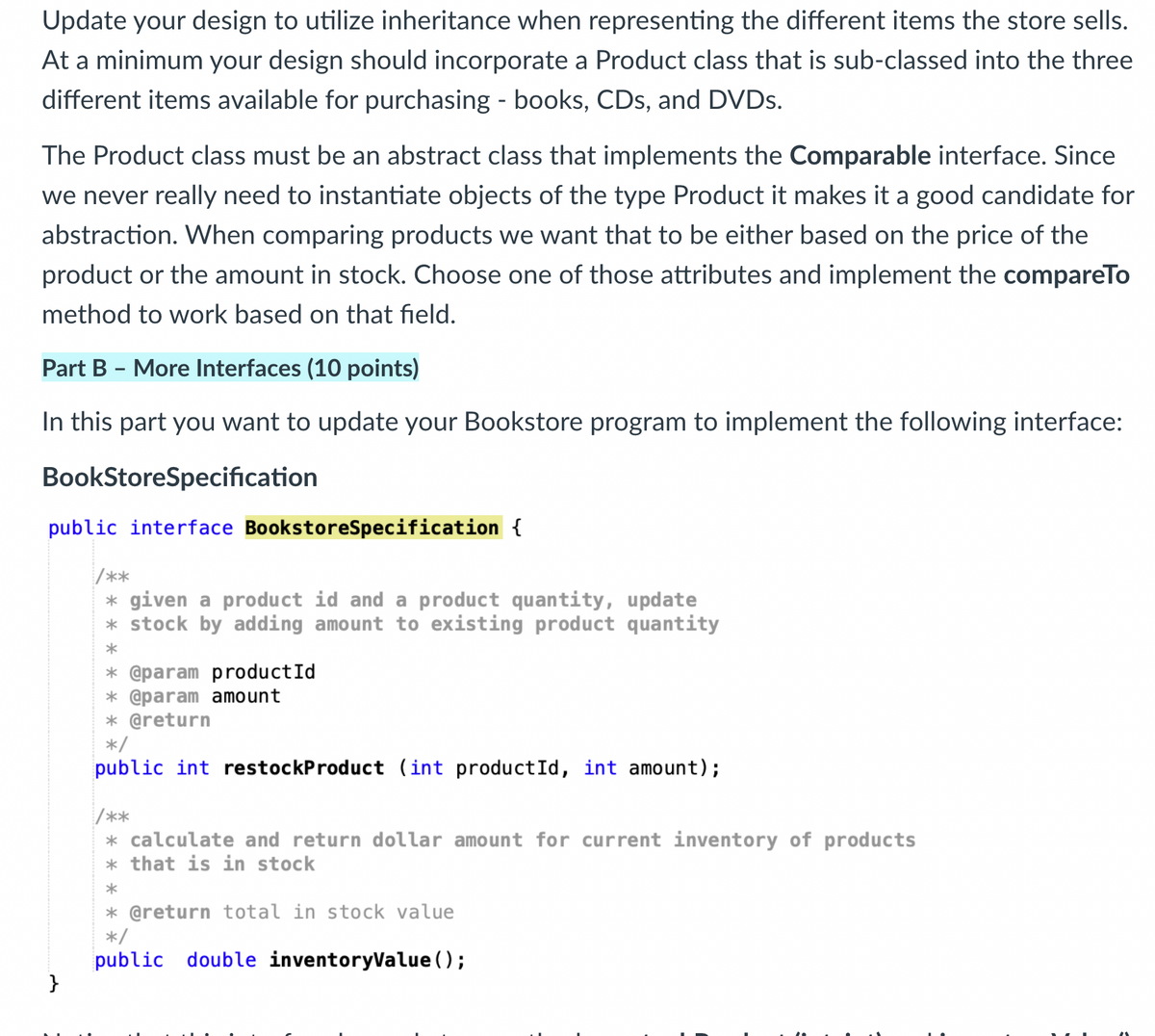 Update your design to utilize inheritance when representing the different items the store sells.
At a minimum your design should incorporate a Product class that is sub-classed into the three
different items available for purchasing - books, CDs, and DVDs.
The Product class must be an abstract class that implements the Comparable interface. Since
we never really need to instantiate objects of the type Product it makes it a good candidate for
abstraction. When comparing products we want that to be either based on the price of the
product or the amount in stock. Choose one of those attributes and implement the compareTo
method to work based on that field.
Part B - More Interfaces (10 points)
In this part you want to update your Bookstore program to implement the following interface:
BookStoreSpecification
public interface BookstoreSpecification {
}
/**
* given a product id and a product quantity, update
* stock by adding amount to existing product quantity
*
* @param productId
* @param amount
* @return
*/
public int restockProduct (int productId, int amount);
/**
* calculate and return dollar amount for current inventory of products
* that is in stock
*
* @return total in stock value
*/
public double inventoryValue();