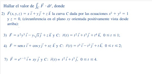 Hallar el valor de f F · dř, donde
2) F(x, y, z) = xỉ+ yj +zk la curva C dada por las ecuaciones x² + y? = 1
y z = 0, (circunferencia en el plano xy orientada positivamente vista desde
arriba):
3) F = x²y³ i-yÃj+zky C: F(1) = 12i+Pj++K, 0<1s I;
4) F i+ cos yj + xz ky C: 7(1) = ri-rj+tk, 0 s1S2;
= sen x
7) F = e-i+ xyj y C: 7(1) = r²i +r° , 0 s154.
