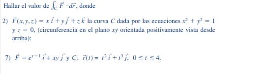 Hallar el valor de J F · dĩ, donde
2) F(x, y, z) = xỉ+ yj +zk la curva C dada por las ecuaciones x² + y? = 1
y z = 0, (circunferencia en el plano xy orientada positivamente vista desde
arriba):
7) F = e-i+ xy jy C: 7(1) = 1²i+Pj, 0sis4.
