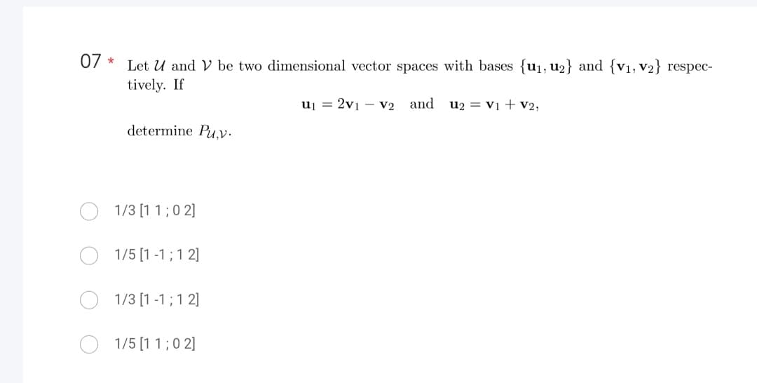 07
*
Let U and V be two dimensional vector spaces with bases {u₁, u₂} and {V₁, V2} respec-
tively. If
u₁ = 2V1 V2 and
determine Pu.v.
1/3 [11; 02]
1/5 [1-1; 1 2]
1/3 [1 -1; 1 2]
1/5 [1 1; 02]
U2 = V1 + V2,