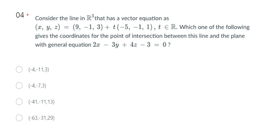 04 *
Consider the line in R³ that has a vector equation as
(x, y, z) = (9, -1, 3) + (-5, -1, 1), t E R. Which one of the following
gives the coordinates for the point of intersection between this line and the plane
with general equation 2x - 3y + 4z - 3 = 0?
(-4,-11,3)
O (-4,-7,3)
(-41,-11,13)
(-63,-31,29)