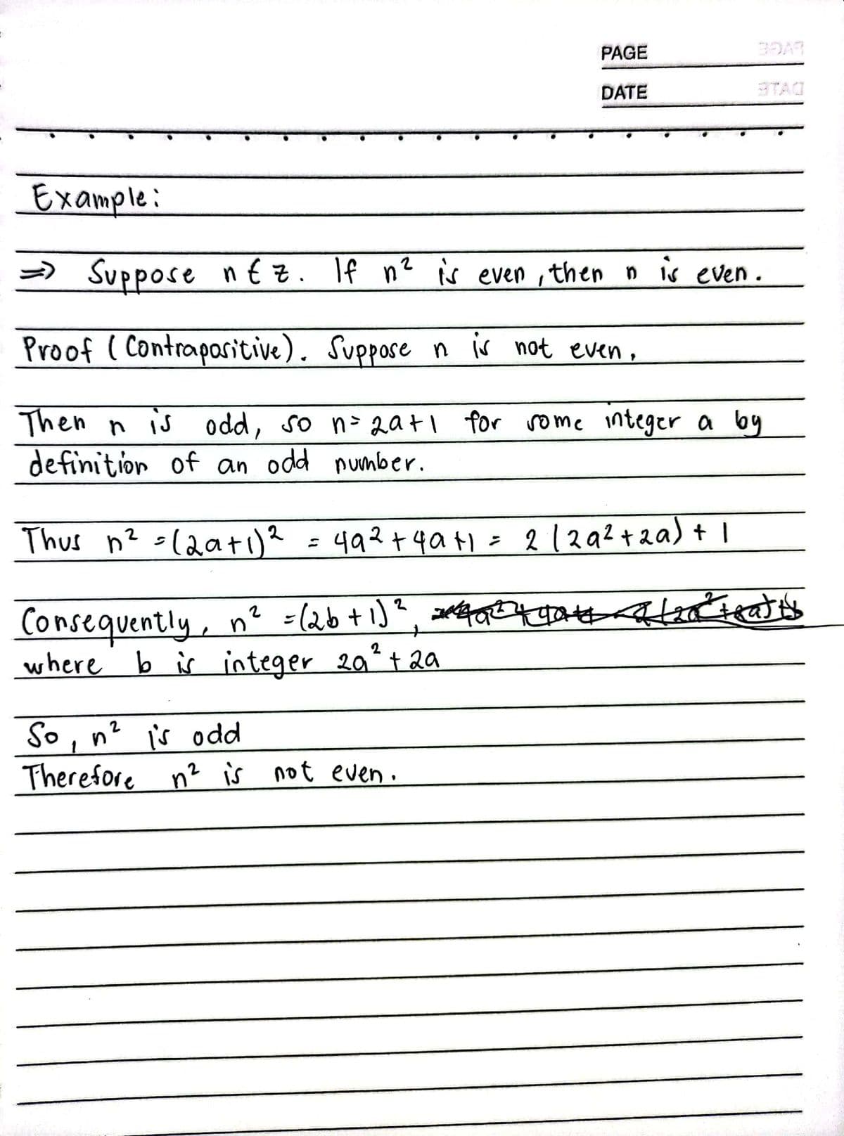 Example:
=> Suppose nez. If n² is even, then n is even.
Proof (Contrapositive). Suppose n is not even,
Then n is odd, so n=2a+ 1 for some integer a by
definition of an odd number.
2
Thus n² =12a+ı)²
PAGE
DATE
49² +4a+1 = 2 /29² +2a) + 1
Consequently, n² = (26 + 1)² =²492² 2² teatty
where b is integer 20₁² + 20
So, n² is odd
Therefore n² is not even.
+gate