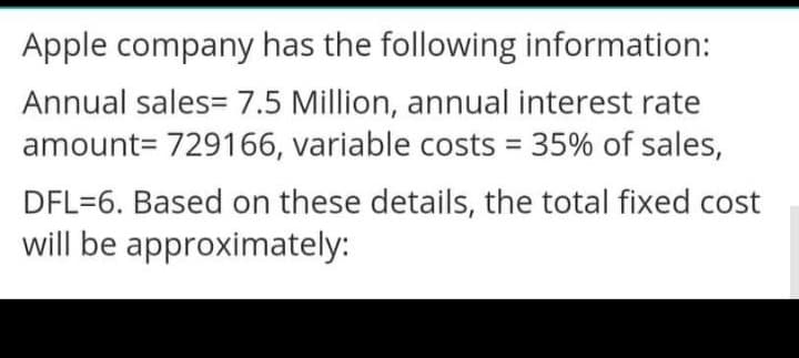 Apple company has the following information:
Annual sales= 7.5 Million, annual interest rate
amount= 729166, variable costs = 35% of sales,
DFL=6. Based on these details, the total fixed cost
will be approximately:
