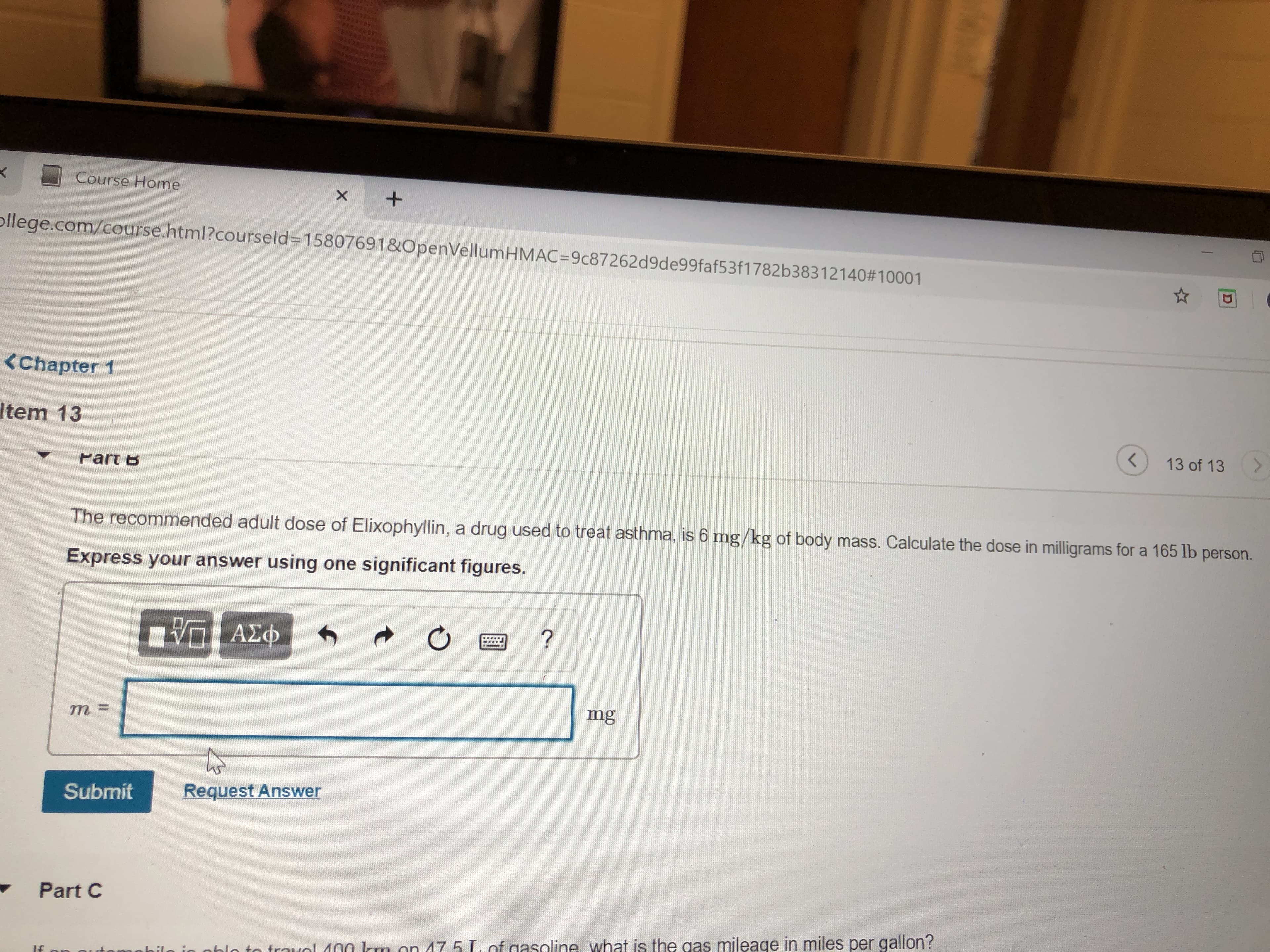 Course Home
ollege.com/course.html?courseld=D15807691&OpenVellumHMAC=9c87262d9de99faf53f1782b38312140#10001
<Chapter 1
Item 13
13 of 13
Part B
The recommended adult dose of Elixophyllin, a drug used to treat asthma, is 6 mg/kg of body mass. Calculate the dose in milligrams for a 165 lb
person.
Express your answer using one significant figures.
mg
%3D
Request Answer
Submit
Part C
nhlo to trarol 400 km on 47 5 L. of gasoline what is the gas mileage in miles per gallon?
If
