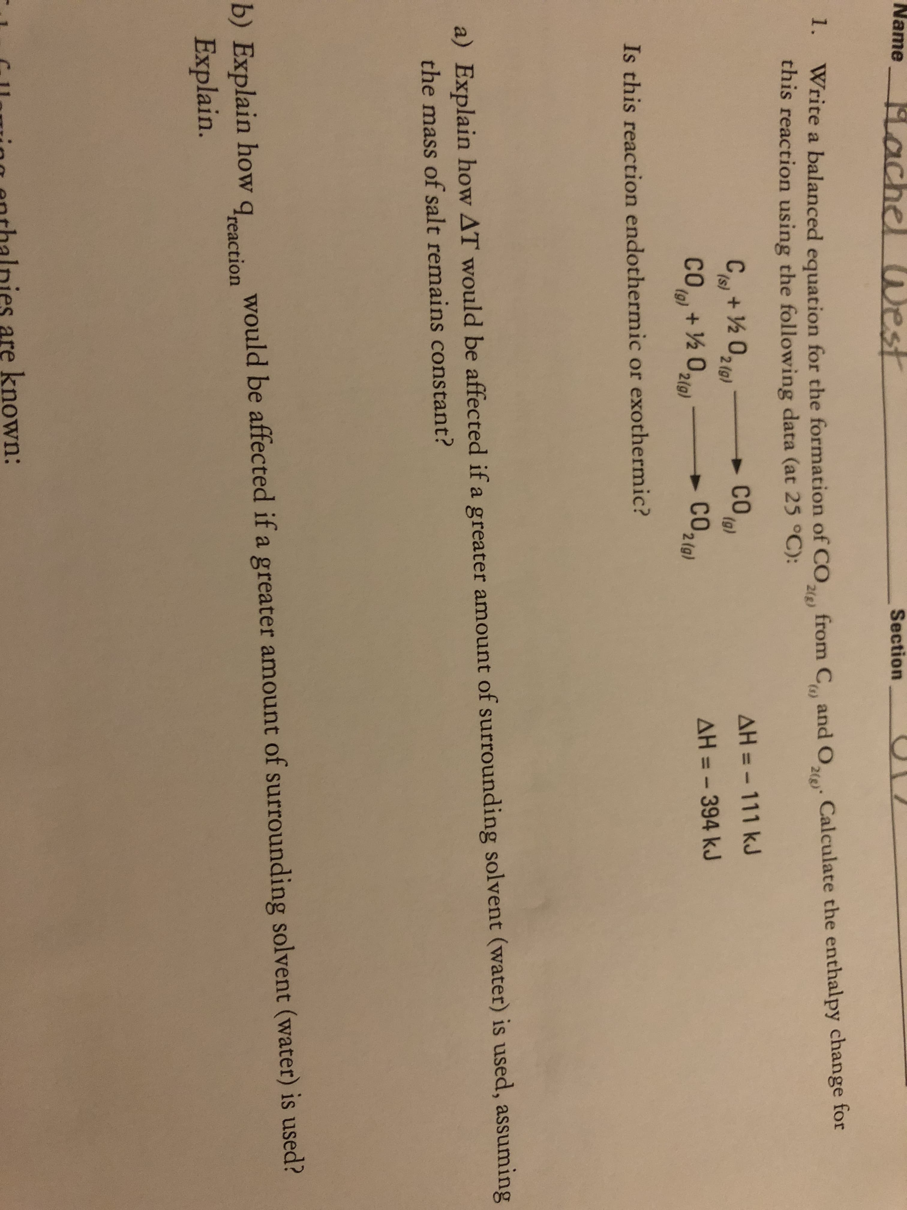 Name
Hachel UWest
Section
1. Write a balanced equation for the formation of CO
this reaction using the following data (at 25 °C):
from C and 0, Calculate the enthalpy change for
2(g)
C+ ½ 02(0)
CO
(g)
AH = - 111 kJ
(s)
2 O219)
(g)
CO
O, + ½ U21g)
CO,
AH = - 394 kJ
2 (g)
Is this reaction endothermic or exothermic?
a) Explain how AT would be affected if a greater amount of surrounding solvent (water) is used, assuming
the mass of salt remains constant?
would be affected if a greater amount of surrounding solvent (water) is used?
b) Explain how
Explain.
Ireaction
ies are known:
