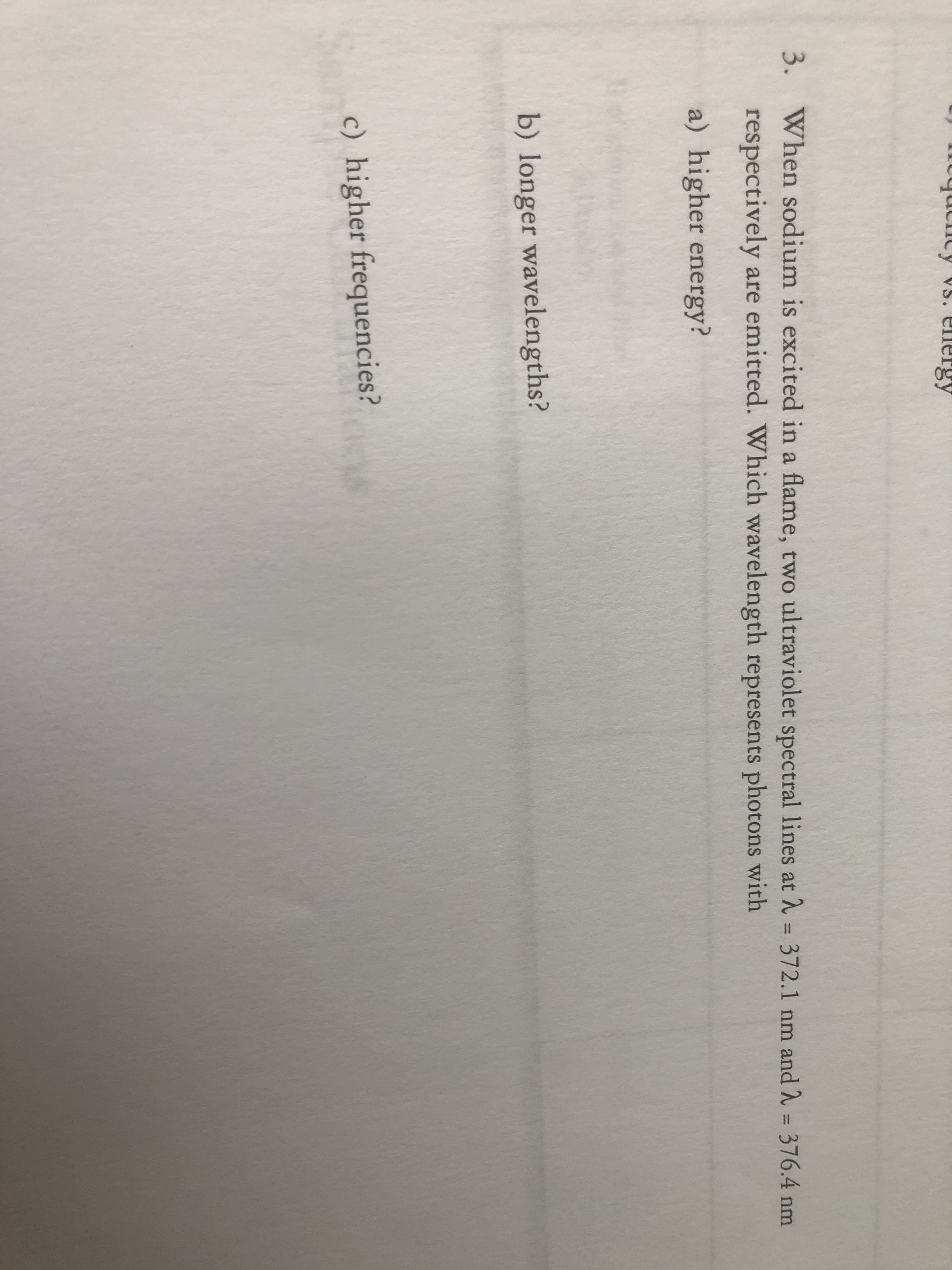 tucicy VS. energy
3. When sodium is excited in a flame, two ultraviolet spectral lines at = 372.1 nm and 2 = 376.4 nm
%3D
respectively are emitted. Which wavelength represents photons with
a) higher energy?
b) longer wavelengths?
c) higher frequencies?
