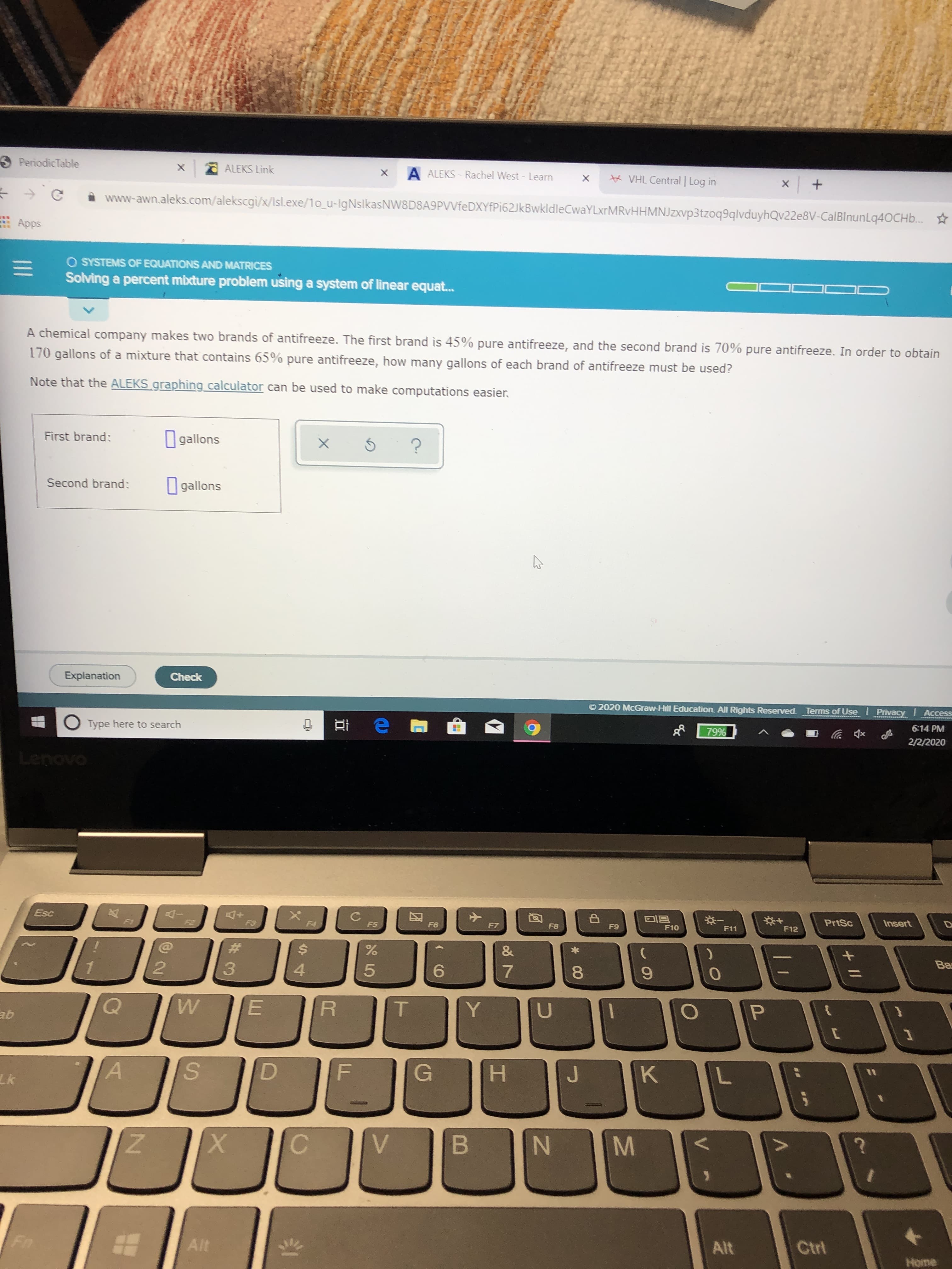 S PeriodicTable
O ALEKS Link
A ALEKS - Rachel West - Learn
X K VHL Central | Log in
www-awn.aleks.com/alekscgi/x/Isl.exe/1o_u-IgNslkasNW8D8A9PVVfeDXYfPi62JkBwkldleCwaYLxrMRvHHMNJzxvp3tzoq9qlvduyhQv22e8V-CalBlnunLq40CHb.. *
E Apps
O SYSTEMS OF EQUATIONS AND MATRICES
Solving a percent mixture problem using a system of linear equat.
A chemical company makes two brands of antifreeze. The first brand is 45% pure antifreeze, and the second brand is 70% pure antifreeze. In order to obtain
170 gallons of a mixture that contains 65% pure antifreeze, how many gallons of each brand of antifreeze must be used?
Note that the ALEKS graphing calculator can be used to make computations easier.
O gallons
First brand:
Second brand:
I gallons
Explanation
Check
O 2020 McGraw-Hill Education. All Rights Reserved.
Terms of Use I Privacy
Access
Type here to search
6:14 PM
79%
2/2/2020
Lenovo
Esc
F1
F2
PrtSc
Insert
F3
F4
F5
F6
F7
F8
F9
F10
F11
F12
%23
4.
6.
8.
ab
S.
G
H.
Lk
Alt
Ctrl
Alt
Home
o8 7
II
