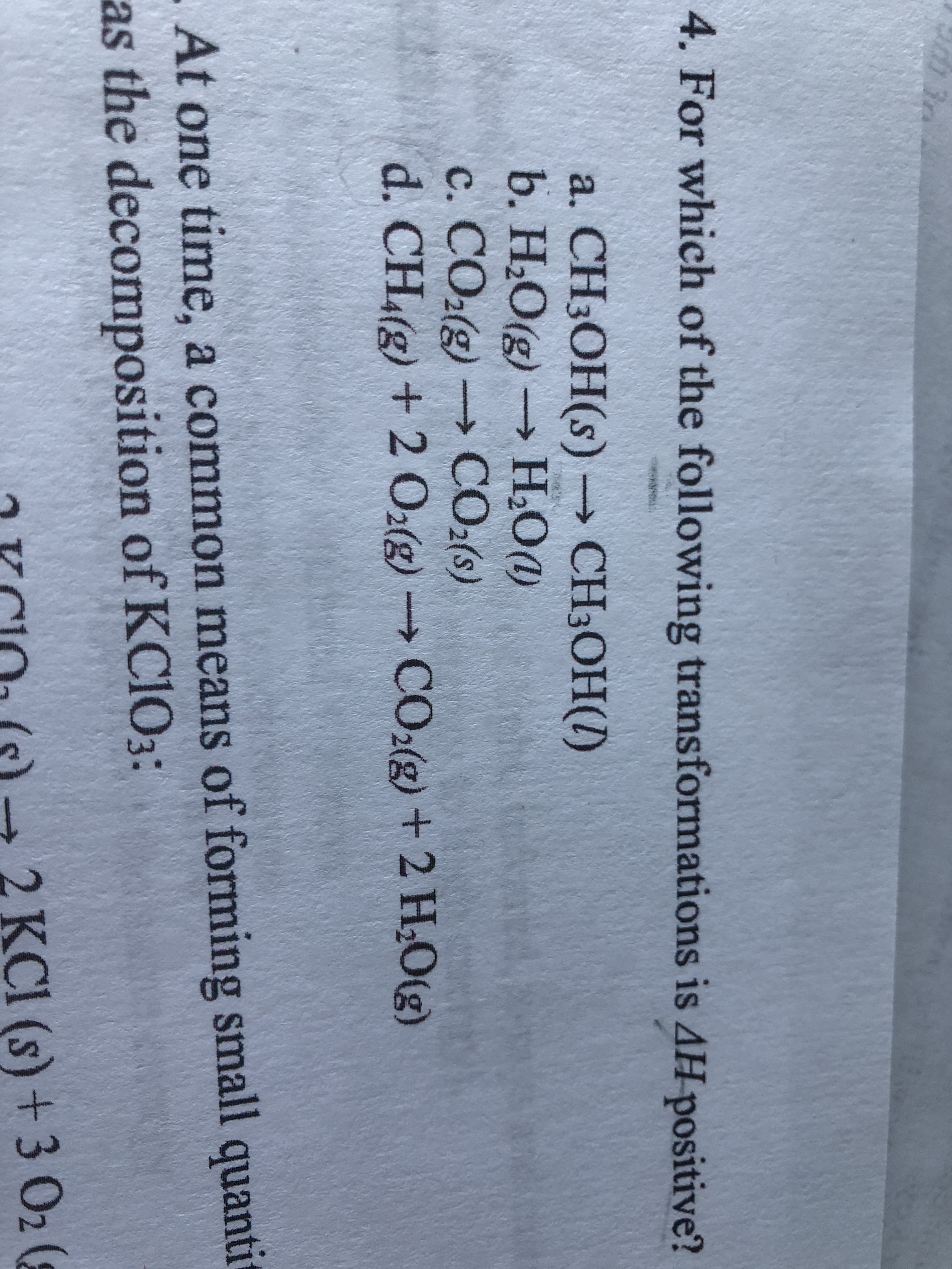 4. For which of the following transformations is AH positive?
a. CH3OH(s) CH3OH(I)
b. H2O(g)
->
Н.О(g) — Н.О)
c. CO2(g) CO2(s)
d. CH(g) + 2 O2(g) CO2(g) +2 H2O(g)
->
->
. At one time, a common means of forming small quanti
as the decomposition of KCIO3:
2 KCI (s) + 3 02 (8
