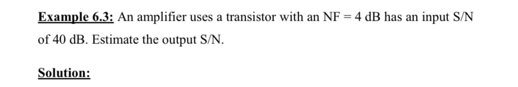 Example 6.3: An amplifier uses a transistor with an NF = 4 dB has an input S/N
of 40 dB. Estimate the output S/N.
Solution:
