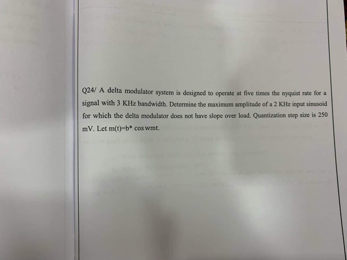 Q24/ A delta modulator system is designed to operate at five times the nyquist rate for a
signal with 3 KHz bandwidth. Determine the maximum amplitude of a 2 KHz input sinusoid
for which the delta modulator does not have slope over load. Quantization step size is 250
mV. Let m(t)=Db* cos wmt.
