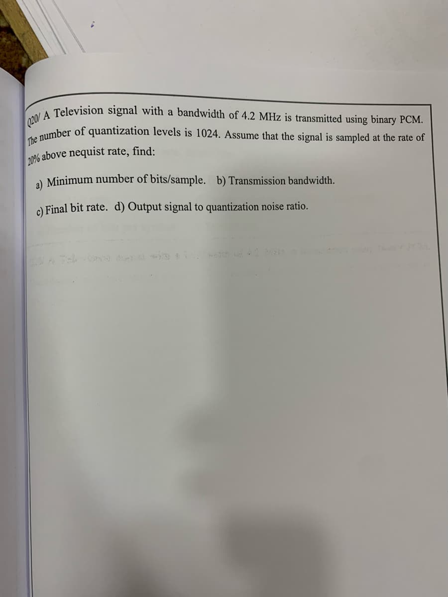 Q20/ A Television signal with a bandwidth of 4.2 MHz is transmitted using binary PCM.
aumber of quantization levels is 1024. Assume that the signal is sampled at the rate of
20% above nequist rate, find:
a) Minimum number of bits/sample. b) Transmission bandwidth.
e) Final bit rate. d) Output signal to quantization noise ratio.
