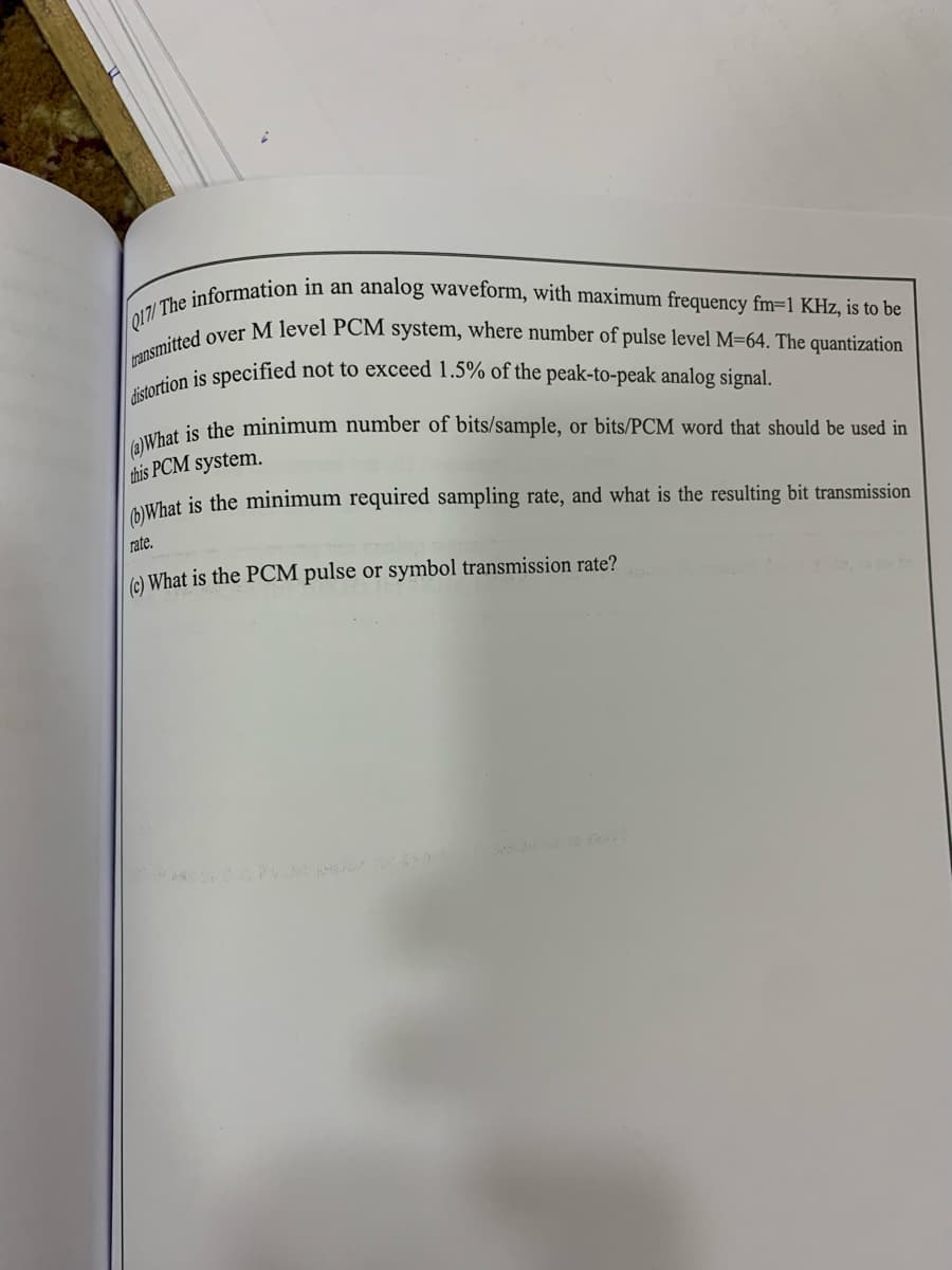 distortion is specified not to exceed 1.5% of the peak-to-peak analog signal.
ransmitted over M level PCM system, where number of pulse level M=64. The quantization
Q17/ The information in an analog waveform, with maximum frequency fm=1 KHz, is to be
(a)What
is the minimum number of bits/sample, or bits/PCM word that should be used in
this PCM system.
AWhat is the minimum required sampling rate, and what is the resulting bit transmission
rate.
(e) What is the PCM pulse or symbol transmission rate?
