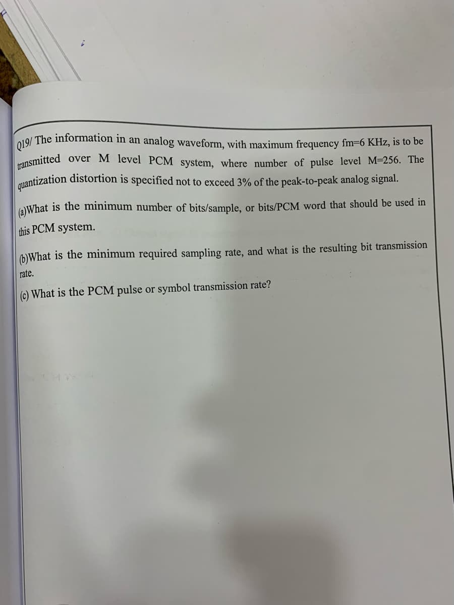 Q19/ The information in an analog waveform, with maximum frequency fm=6 KHz, is to be
ransmitted
mantization distortion is specified not to exceed 3% of the peak-to-peak analog signal.
over M level PCM system, where number of pulse level M=256. The
(a)What is the minimum number of bits/sample, or bits/PCM word that should be used in
this PCM system.
(b)What is the minimum required sampling rate, and what is the resulting bit transmission
rate.
(c) What is the PCM pulse or symbol transmission rate?
