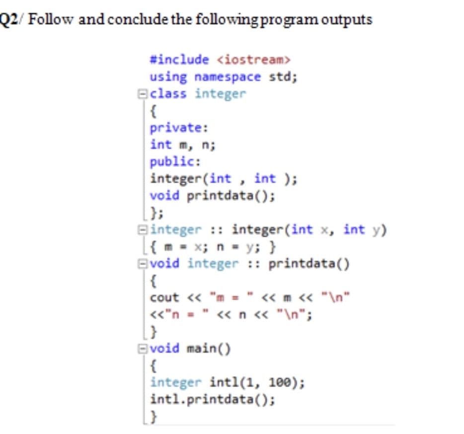 Q2/ Follow and conclude the following program outputs
#include <iostream>
using namespace std;
Eclass integer
{
private:
int m, n;
public:
integer (int , int );
void printdata();
Binteger :: integer (int x, int y)
[{ m- x; n - y; }
Evoid integer :: printdata()
{
cout « "m = " « m « "\n"
«"n = " « n « "\n";
Evoid main()
{
integer intl(1, 100);
intl.printdata();
