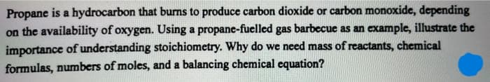 Propane is a hydrocarbon that burns to produce carbon dioxide or carbon monoxide, depending
on the availability of oxygen. Using a propane-fuelled gas barbecue as an example, illustrate the
importance of understanding stoichiometry. Why do we need mass of reactants, chemical
formulas, numbers of moles, and a balancing chemical equation?
