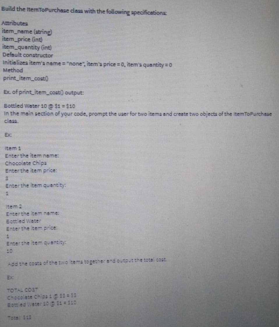 Build the ItemToPurchase class with the following specifications:
Attributes
item_name (string)
item price (int)
item_quantity (int)
Default constructor
Initializes item's name= "none", item's price=0, item's quantity 0
Method
print_item_cost)
Ex. of print_itemcost) output:
Bottled Water 10 $1= $10
In the main section of your code, prompt the user for two items and create two objects of the ItemToPurchase
class.
Ex
Item i
Enterthe item name:
Chocolate Chips
Enterthe item price:
Enterthe item quantity:
Item 2
Enterthe item name:
Bottled Water
Enterthe item price:
Enterthe item quantity:
10
Add the costs of the two items together end output the totel cost.
Ex:
TOTAL COST
Chocolate Chipai@S2 55
Bottied Weter 10 $1 = 510
Total: 113
