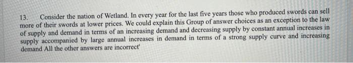 13. Consider the nation of Wetland. In every year for the last five years those who produced swords can sell
more of their swords at lower prices. We could explain this Group of answer choices as an exception to the law
of supply and demand in terms of an increasing demand and decreasing supply by constant annual increases in
supply accompanied by large annual increases in demand in terms of a strong supply curve and increasing
demand All the other answers are incorrect'