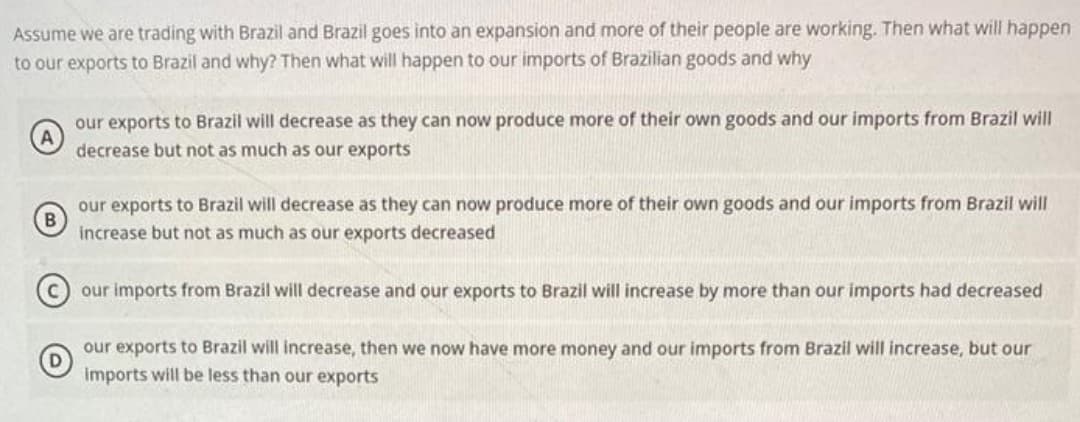 Assume we are trading with Brazil and Brazil goes into an expansion and more of their people are working. Then what will happen
to our exports to Brazil and why? Then what will happen to our imports of Brazilian goods and why
our exports to Brazil will decrease as they can now produce more of their own goods and our imports from Brazil will
decrease but not as much as our exports
B
our exports to Brazil will decrease as they can now produce more of their own goods and our imports from Brazil will
increase but not as much as our exports decreased
our imports from Brazil will decrease and our exports to Brazil will increase by more than our imports had decreased
our exports to Brazil will increase, then we now have more money and our imports from Brazil will increase, but our
imports will be less than our exports