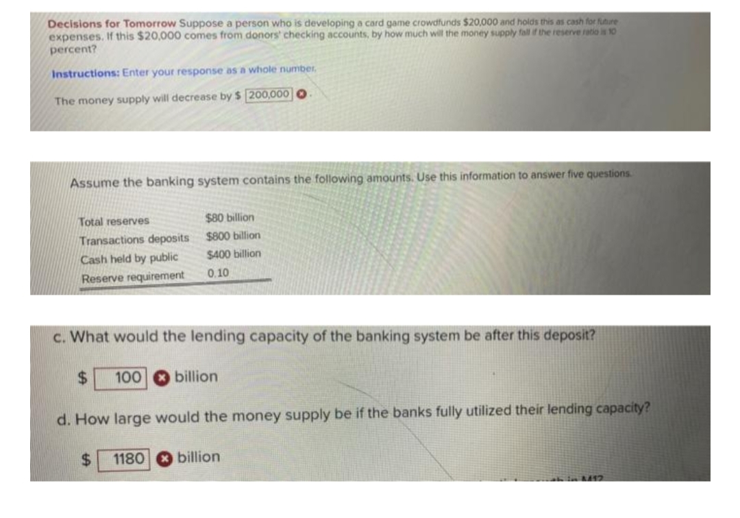 Decisions for Tomorrow Suppose a person who is developing a card game crowdfunds $20,000 and holds this as cash for future
expenses. If this $20,000 comes from donors' checking accounts, by how much will the money supply fall if the reserve ratio is 10
percent?
Instructions: Enter your response as a whole number.
The money supply will decrease by $ 200,000
Assume the banking system contains the following amounts. Use this information to answer five questions.
Total reserves
Transactions deposits
Cash held by public
Reserve requirement
c. What would the lending capacity of the banking system be after this deposit?
$
$80 billion
$800 billion
$400 billion
0.10
$
100 billion
d. How large would the money supply be if the banks fully utilized their lending capacity?
1180 billion
ive A412