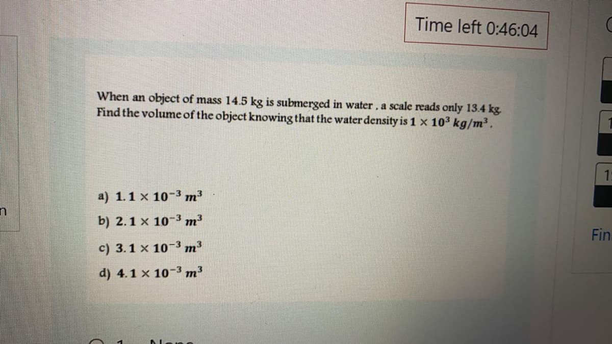 Time left 0:46:04
When an object of mass 14.5 kg is submerged in water, a scale reads only 13.4 kg.
Find the volume of the object knowing that the water density is 1 x 103 kg/m³.
a) 1.1 x 10-3 m³
b) 2.1 x 10-3 m
Fin.
c) 3.1 x 10-3 m
d) 4.1 x 10-3 m
