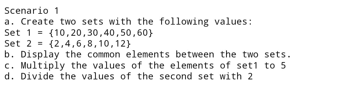 Scenario 1
a. Create two sets with the following values:
{10,20,30,40,50,60}
{2,4,6,8,10,12}
Set 1
Set 2
b. Display the common elements between the two sets.
c. Multiply the values of the elements of set1 to 5
d. Divide the values of the second set with 2
