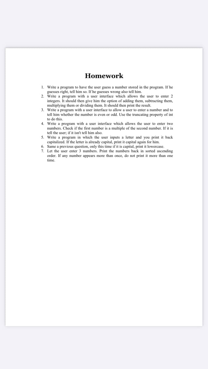 Homework
1. Write a program to have the user guess a number stored in the program. If he
guesses right, tell him so. If he guesses wrong also tell him.
2. Write a program with a user interface which allows the user to enter 2
integers. It should then give him the option of adding them, subtracting them,
multiplying them or dividing them. It should then print the result.
3. Write a program with a user interface to allow a user to enter a number and to
tell him whether the number is even or odd. Use the truncating property of int
to do this.
4. Write a program with a user interface which allows the user to enter two
numbers. Check if the first number is a multiple of the second number. If it is
tell the user; if it isn't tell him also.
5. Write a program in which the user inputs a letter and you print it back
If the letter is already
t it cap
again for him.
6. Same a previous question, only this time if it is capital, print it lowercase.
7. Let the user enter 3 numbers. Print the numbers back in sorted ascending
order. If any number appears more than once, do not print it more than one
time.
