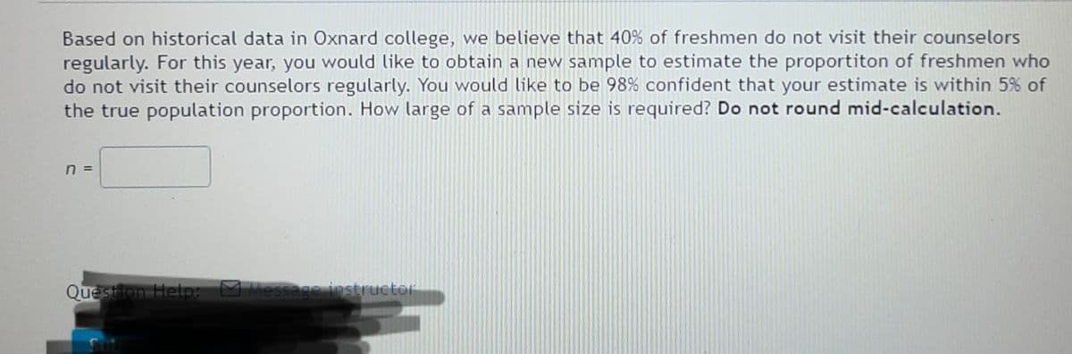 Based on historical data in Oxnard college, we believe that 40% of freshmen do not visit their counselors
regularly. For this year, you would like to obtain a new sample to estimate the proportiton of freshmen who
do not visit their counselors regularly. You would like to be 98% confident that your estimate is within 5% of
the true population proportion. How large of a sample size is required? Do not round mid-calculation.
Question Help M Message instructor
