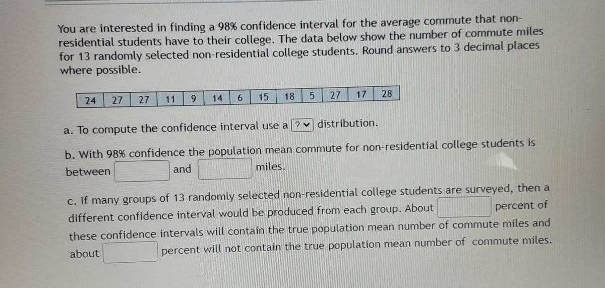 You are interested in finding a 98% confidence interval for the average commute that non-
residential students have to their college. The data below show the number of commute miles
for 13 randomly selected non-residential college students. Round answers to 3 decimal places
where possible.
24
27
27
11
6.
14
6.
15
18
27
17
28
a. To compute the confidence interval use a ? v distribution.
b. With 98% confidence the population mean commute for non-residential college students is
between
and
miles.
c. If many groups of 13 randomly selected non-residential college students are surveyed, then a
different confidence interval would be produced from each group. About
percent of
these confidence intervals will contain the true population mean number of commute miles and
about
percent will not contain the true population mean number of commute miles.
