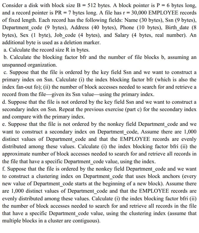 Consider a disk with block size B = 512 bytes. A block pointer is P = 6 bytes long,
and a record pointer is PR = 7 bytes long. A file has r = 30,000 EMPLOYEE records
of fixed length. Each record has the following fields: Name (30 bytes), Ssn (9 bytes),
Department_code (9 bytes), Address (40 bytes), Phone (10 bytes), Birth_date (8
bytes), Sex (1 byte), Job_code (4 bytes), and Salary (4 bytes, real number). An
additional byte is used as a deletion marker.
a. Calculate the record size R in bytes.
b. Calculate the blocking factor bfr and the number of file blocks b, assuming an
unspanned organization.
c. Suppose that the file is ordered by the key field Ssn and we want to construct a
primary index on Ssn. Calculate (i) the index blocking factor bfr (which is also the
index fan-out fo); (ii) the number of block accesses needed to search for and retrieve a
record from the file-given its Ssn value-using the primary index.
d. Suppose that the file is not ordered by the key field Ssn and we want to construct a
secondary index on Ssn. Repeat the previous exercise (part c) for the secondary index
and compare with the primary index.
e. Suppose that the file is not ordered by the nonkey field Department_code and we
want to construct a secondary index on Department_code, Assume there are 1,000
distinct values of Department_code and that the EMPLOYEE records are evenly
distributed among these values. Calculate (i) the index blocking factor bfri (ii) the
approximate number of block accesses needed to search for and retrieve all records in
the file that have a specific Department_code value, using the index.
f. Suppose that the file is ordered by the nonkey field Department_code and we want
to construct a clustering index on Department_code that uses block anchors (every
new value of Department_code starts at the beginning of a new block). Assume there
are 1,000 distinct values of Department_code and that the EMPLOYEE records are
evenly distributed among these values. Calculate (i) the index blocking factor bfri (ii)
the number of block accesses needed to search for and retrieve all records in the file
that have a specific Department_code value, using the clustering index (assume that
multiple blocks in a cluster are contiguous).
