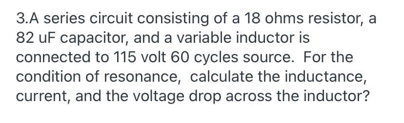 3.A series circuit consisting of a 18 ohms resistor, a
82 uF capacitor, and a variable inductor is
connected to 115 volt 60 cycles source. For the
condition of resonance, calculate the inductance,
current, and the voltage drop across the inductor?
